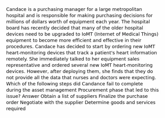 Candace is a purchasing manager for a large metropolitan hospital and is responsible for making purchasing decisions for millions of dollars worth of equipment each year. The hospital board has recently decided that many of the older hospital devices need to be upgraded to IoMT (Internet of Medical Things) equipment to become more efficient and effective in their procedures. Candace has decided to start by ordering new IoMT heart-monitoring devices that track a patient's heart information remotely. She immediately talked to her equipment sales representative and ordered several new IoMT heart-monitoring devices. However, after deploying them, she finds that they do not provide all the data that nurses and doctors were expecting. Which of the following steps did Candance fail to complete during the asset management Procurement phase that led to this issue? Answer Obtain a list of suppliers Finalize the purchase order Negotiate with the supplier Determine goods and services required