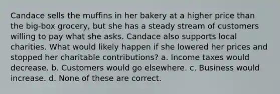 Candace sells the muffins in her bakery at a higher price than the big-box grocery, but she has a steady stream of customers willing to pay what she asks. Candace also supports local charities. What would likely happen if she lowered her prices and stopped her charitable contributions? a. Income taxes would decrease. b. Customers would go elsewhere. c. Business would increase. d. None of these are correct.