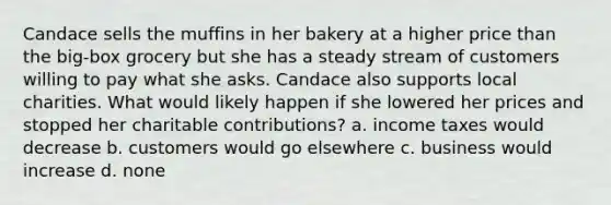 Candace sells the muffins in her bakery at a higher price than the big-box grocery but she has a steady stream of customers willing to pay what she asks. Candace also supports local charities. What would likely happen if she lowered her prices and stopped her charitable contributions? a. income taxes would decrease b. customers would go elsewhere c. business would increase d. none