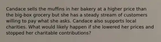 Candace sells the muffins in her bakery at a higher price than the big-box grocery but she has a steady stream of customers willing to pay what she asks. Candace also supports local charities. What would likely happen if she lowered her prices and stopped her charitable contributions?