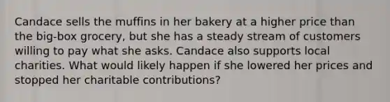 Candace sells the muffins in her bakery at a higher price than the big-box grocery, but she has a steady stream of customers willing to pay what she asks. Candace also supports local charities. What would likely happen if she lowered her prices and stopped her charitable contributions?