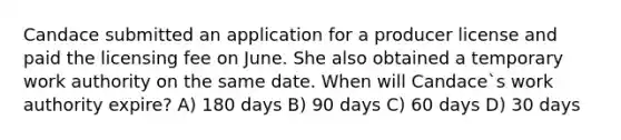 Candace submitted an application for a producer license and paid the licensing fee on June. She also obtained a temporary work authority on the same date. When will Candace`s work authority expire? A) 180 days B) 90 days C) 60 days D) 30 days