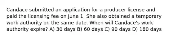 Candace submitted an application for a producer license and paid the licensing fee on June 1. She also obtained a temporary work authority on the same date. When will Candace's work authority expire? A) 30 days B) 60 days C) 90 days D) 180 days