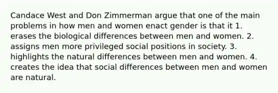 Candace West and Don Zimmerman argue that one of the main problems in how men and women enact gender is that it 1. erases the biological differences between men and women. 2. assigns men more privileged social positions in society. 3. highlights the natural differences between men and women. 4. creates the idea that social differences between men and women are natural.