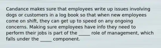 Candance makes sure that employees write up issues involving dogs or customers in a log book so that when new employees come on shift, they can get up to speed on any ongoing concerns. Making sure employees have info they need to perform their jobs is part of the _____ role of management, which falls under the _____ component.