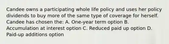 Candee owns a participating whole life policy and uses her policy dividends to buy more of the same type of coverage for herself. Candee has chosen the: A. One-year term option B. Accumulation at interest option C. Reduced paid up option D. Paid-up additions option