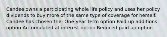 Candee owns a participating whole life policy and uses her policy dividends to buy more of the same type of coverage for herself. Candee has chosen the: One-year term option Paid-up additions option Accumulated at interest option Reduced paid up option