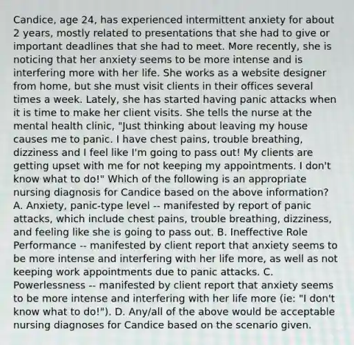 Candice, age 24, has experienced intermittent anxiety for about 2 years, mostly related to presentations that she had to give or important deadlines that she had to meet. More recently, she is noticing that her anxiety seems to be more intense and is interfering more with her life. She works as a website designer from home, but she must visit clients in their offices several times a week. Lately, she has started having panic attacks when it is time to make her client visits. She tells the nurse at the mental health clinic, "Just thinking about leaving my house causes me to panic. I have chest pains, trouble breathing, dizziness and I feel like I'm going to pass out! My clients are getting upset with me for not keeping my appointments. I don't know what to do!" Which of the following is an appropriate nursing diagnosis for Candice based on the above information? A. Anxiety, panic-type level -- manifested by report of panic attacks, which include chest pains, trouble breathing, dizziness, and feeling like she is going to pass out. B. Ineffective Role Performance -- manifested by client report that anxiety seems to be more intense and interfering with her life more, as well as not keeping work appointments due to panic attacks. C. Powerlessness -- manifested by client report that anxiety seems to be more intense and interfering with her life more (ie: "I don't know what to do!"). D. Any/all of the above would be acceptable nursing diagnoses for Candice based on the scenario given.