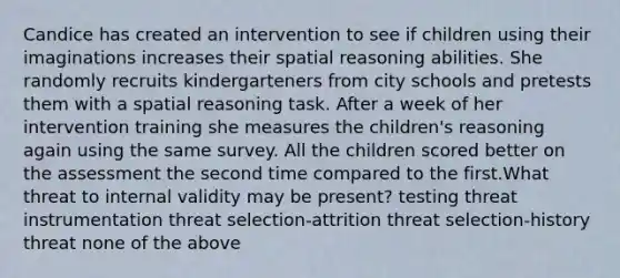 Candice has created an intervention to see if children using their imaginations increases their spatial reasoning abilities. She randomly recruits kindergarteners from city schools and pretests them with a spatial reasoning task. After a week of her intervention training she measures the children's reasoning again using the same survey. All the children scored better on the assessment the second time compared to the first.What threat to internal validity may be present? testing threat instrumentation threat selection-attrition threat selection-history threat none of the above