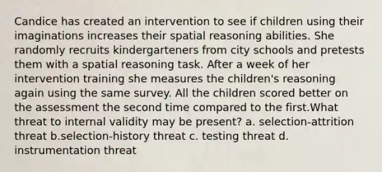 Candice has created an intervention to see if children using their imaginations increases their spatial reasoning abilities. She randomly recruits kindergarteners from city schools and pretests them with a spatial reasoning task. After a week of her intervention training she measures the children's reasoning again using the same survey. All the children scored better on the assessment the second time compared to the first.What threat to internal validity may be present? a. selection-attrition threat b.selection-history threat c. testing threat d. instrumentation threat