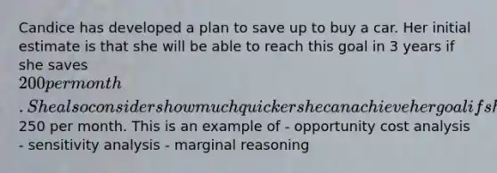 Candice has developed a plan to save up to buy a car. Her initial estimate is that she will be able to reach this goal in 3 years if she saves 200 per month. She also considers how much quicker she can achieve her goal if she saves250 per month. This is an example of - opportunity cost analysis - <a href='https://www.questionai.com/knowledge/kNtHhT385o-sensitivity-analysis' class='anchor-knowledge'>sensitivity analysis</a> - marginal reasoning