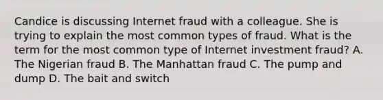 Candice is discussing Internet fraud with a colleague. She is trying to explain the most common types of fraud. What is the term for the most common type of Internet investment fraud? A. The Nigerian fraud B. The Manhattan fraud C. The pump and dump D. The bait and switch