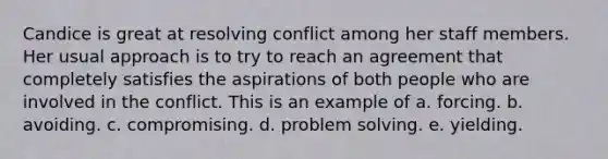 Candice is great at resolving conflict among her staff members. Her usual approach is to try to reach an agreement that completely satisfies the aspirations of both people who are involved in the conflict. This is an example of a. forcing. b. avoiding. c. compromising. d. problem solving. e. yielding.