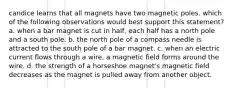 candice learns that all magnets have two magnetic poles. which of the following observations would best support this statement? a. when a bar magnet is cut in half, each half has a north pole and a south pole. b. the north pole of a compass needle is attracted to the south pole of a bar magnet. c. when an electric current flows through a wire, a magnetic field forms around the wire. d. the strength of a horseshoe magnet's magnetic field decreases as the magnet is pulled away from another object.