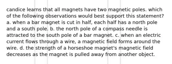 candice learns that all magnets have two magnetic poles. which of the following observations would best support this statement? a. when a bar magnet is cut in half, each half has a north pole and a south pole. b. the north pole of a compass needle is attracted to the south pole of a bar magnet. c. when an electric current flows through a wire, a magnetic field forms around the wire. d. the strength of a horseshoe magnet's magnetic field decreases as the magnet is pulled away from another object.