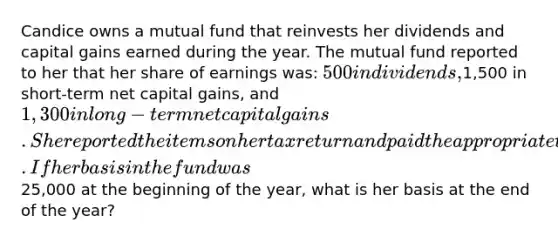 Candice owns a mutual fund that reinvests her dividends and capital gains earned during the year. The mutual fund reported to her that her share of earnings was: 500 in dividends,1,500 in short-term net capital gains, and 1,300 in long-term net capital gains. She reported the items on her tax return and paid the appropriate tax on these earnings. If her basis in the fund was25,000 at the beginning of the year, what is her basis at the end of the year?