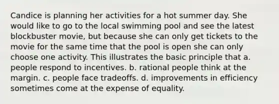 Candice is planning her activities for a hot summer day. She would like to go to the local swimming pool and see the latest blockbuster movie, but because she can only get tickets to the movie for the same time that the pool is open she can only choose one activity. This illustrates the basic principle that a. people respond to incentives. b. rational people think at the margin. c. people face tradeoffs. d. improvements in efficiency sometimes come at the expense of equality.