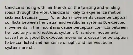 Candice is riding with her friends on the twisting and winding roads through the Alps. Candice is likely to experience motion sickness because _____. A. random movements cause perceptual conflicts between her visual and vestibular systems B. expected movements in the mountains cause perceptual conflicts between her auditory and kinesthetic systems C. random movements cause her to yodel D. expected movements cause her perception to be conflicted and her sense of sight and her vestibular systems are off.