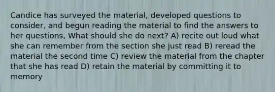 Candice has surveyed the material, developed questions to consider, and begun reading the material to find the answers to her questions, What should she do next? A) recite out loud what she can remember from the section she just read B) reread the material the second time C) review the material from the chapter that she has read D) retain the material by committing it to memory