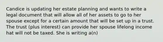 Candice is updating her estate planning and wants to write a legal document that will allow all of her assets to go to her spouse except for a certain amount that will be set up in a trust. The trust (plus interest) can provide her spouse lifelong income hat will not be taxed. She is writing a(n)