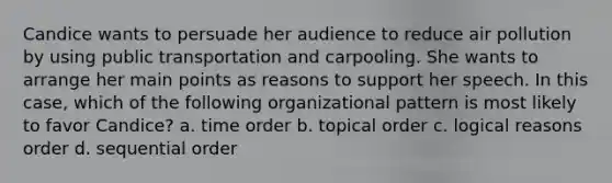 Candice wants to persuade her audience to reduce air pollution by using public transportation and carpooling. She wants to arrange her main points as reasons to support her speech. In this case, which of the following organizational pattern is most likely to favor Candice? a. time order b. topical order c. logical reasons order d. sequential order