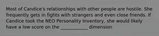 Most of Candice's relationships with other people are hostile. She frequently gets in fights with strangers and even close friends. If Candice took the NEO Personality Inventory, she would likely have a low score on the ____________ dimension