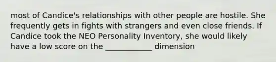 most of Candice's relationships with other people are hostile. She frequently gets in fights with strangers and even close friends. If Candice took the NEO Personality Inventory, she would likely have a low score on the ____________ dimension