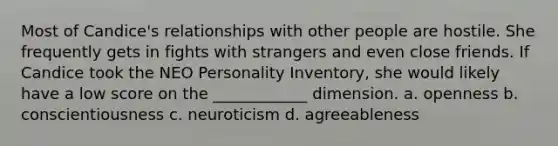 Most of Candice's relationships with other people are hostile. She frequently gets in fights with strangers and even close friends. If Candice took the NEO Personality Inventory, she would likely have a low score on the ____________ dimension. a. openness b. conscientiousness c. neuroticism d. agreeableness