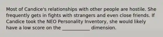 Most of Candice's relationships with other people are hostile. She frequently gets in fights with strangers and even close friends. If Candice took the NEO Personality Inventory, she would likely have a low score on the ____________ dimension.