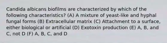 Candida albicans biofilms are characterized by which of the following characteristics? (A) A mixture of yeast-like and hyphal fungal forms (B) Extracellular matrix (C) Attachment to a surface, either biological or artificial (D) Exotoxin production (E) A, B, and C, not D (F) A, B, C, and D