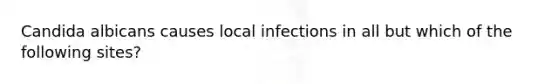 Candida albicans causes local infections in all but which of the following sites?