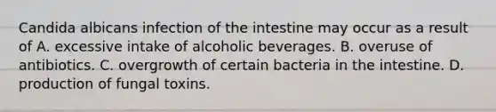 Candida albicans infection of the intestine may occur as a result of A. excessive intake of alcoholic beverages. B. overuse of antibiotics. C. overgrowth of certain bacteria in the intestine. D. production of fungal toxins.