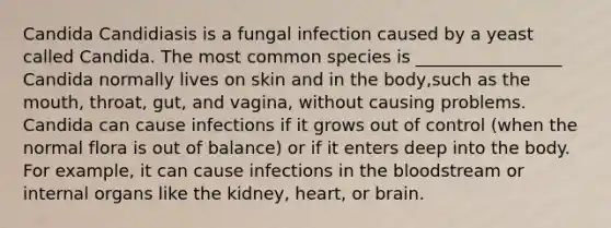 Candida Candidiasis is a fungal infection caused by a yeast called Candida. The most common species is _________________ Candida normally lives on skin and in the body,such as the mouth, throat, gut, and vagina, without causing problems. Candida can cause infections if it grows out of control (when the normal flora is out of balance) or if it enters deep into the body. For example, it can cause infections in the bloodstream or internal organs like the kidney, heart, or brain.