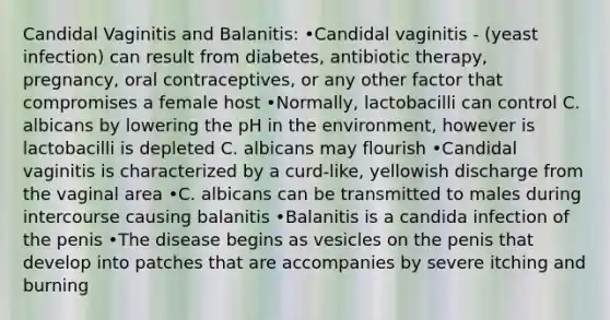 Candidal Vaginitis and Balanitis: •Candidal vaginitis - (yeast infection) can result from diabetes, antibiotic therapy, pregnancy, oral contraceptives, or any other factor that compromises a female host •Normally, lactobacilli can control C. albicans by lowering the pH in the environment, however is lactobacilli is depleted C. albicans may flourish •Candidal vaginitis is characterized by a curd-like, yellowish discharge from the vaginal area •C. albicans can be transmitted to males during intercourse causing balanitis •Balanitis is a candida infection of the penis •The disease begins as vesicles on the penis that develop into patches that are accompanies by severe itching and burning