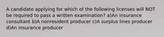 A candidate applying for which of the following licenses will NOT be required to pass a written examination? a)An insurance consultant b)A nonresident producer c)A surplus lines producer d)An insurance producer