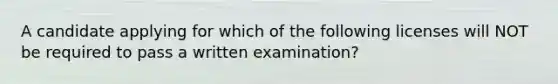 A candidate applying for which of the following licenses will NOT be required to pass a written examination?