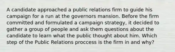 A candidate approached a public relations firm to guide his campaign for a run at the governors mansion. Before the firm committed and formulated a campaign strategy, it decided to gather a group of people and ask them questions about the candidate to learn what the public thought about him. Which step of the Public Relations proccess is the firm in and why?