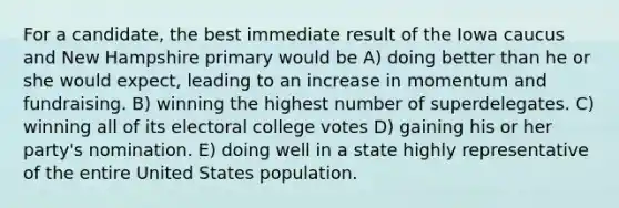 For a candidate, the best immediate result of the Iowa caucus and New Hampshire primary would be A) doing better than he or she would expect, leading to an increase in momentum and fundraising. B) winning the highest number of superdelegates. C) winning all of its electoral college votes D) gaining his or her party's nomination. E) doing well in a state highly representative of the entire United States population.