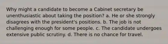 Why might a candidate to become a Cabinet secretary be unenthusiastic about taking the position? a. He or she strongly disagrees with the president's positions. b. The job is not challenging enough for some people. c. The candidate undergoes extensive public scrutiny. d. There is no chance for travel.