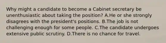 Why might a candidate to become a Cabinet secretary be unenthusiastic about taking the position? A.He or she strongly disagrees with the president's positions. B.The job is not challenging enough for some people. C.The candidate undergoes extensive public scrutiny. D.There is no chance for travel.