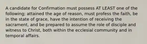 A candidate for Confirmation must possess AT LEAST one of the following; attained the age of reason, must profess the faith, be in the state of grace, have the intention of receiving the sacrament, and be prepared to assume the role of disciple and witness to Christ, both within the ecclesial community and in temporal affairs.