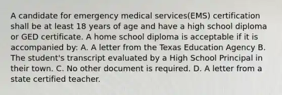 A candidate for emergency medical services(EMS) certification shall be at least 18 years of age and have a high school diploma or GED certificate. A home school diploma is acceptable if it is accompanied by: A. A letter from the Texas Education Agency B. The student's transcript evaluated by a High School Principal in their town. C. No other document is required. D. A letter from a state certified teacher.