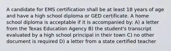 A candidate for EMS certification shall be at least 18 years of age and have a high school diploma or GED certificate. A home school diploma is acceptable if it is accompanied by: A) a letter from the Texas Education Agency B) the student's transcript evaluated by a high school principal in their town C) no other document is required D) a letter from a state certified teacher