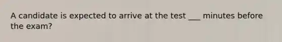 A candidate is expected to arrive at the test ___ minutes before the exam?