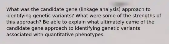 What was the candidate gene (linkage analysis) approach to identifying genetic variants? What were some of the strengths of this approach? Be able to explain what ultimately came of the candidate gene approach to identifying genetic variants associated with quantitative phenotypes.