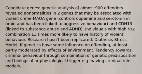 Candidate genes: genetic analysis of almost 900 offenders revealed abnormalities in 2 genes that may be associated with violent crime-MAOA gene (controls dopamine and serotonin in brain and has been linked to aggressive behaviour) and CDH13 (linked to substance abuse and ADHD). Individuals with high risk combination 13 times more likely to have history of violent behaviour. Research hasn't been replicated. Diathesis-Stress Model: If genetics have some influence on offending, at least partly moderated by effects of environment. Tendency towards criminal behaviour through combination of genetic predisposition and biological or physiological trigger e.g. having criminal role models.