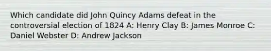 Which candidate did John Quincy Adams defeat in the controversial election of 1824 A: Henry Clay B: James Monroe C: Daniel Webster D: Andrew Jackson