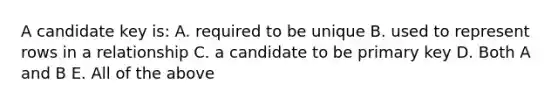 A candidate key is: A. required to be unique B. used to represent rows in a relationship C. a candidate to be primary key D. Both A and B E. All of the above