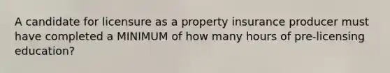 A candidate for licensure as a property insurance producer must have completed a MINIMUM of how many hours of pre-licensing education?