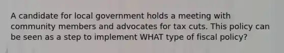 A candidate for local government holds a meeting with community members and advocates for tax cuts. This policy can be seen as a step to implement WHAT type of fiscal policy?